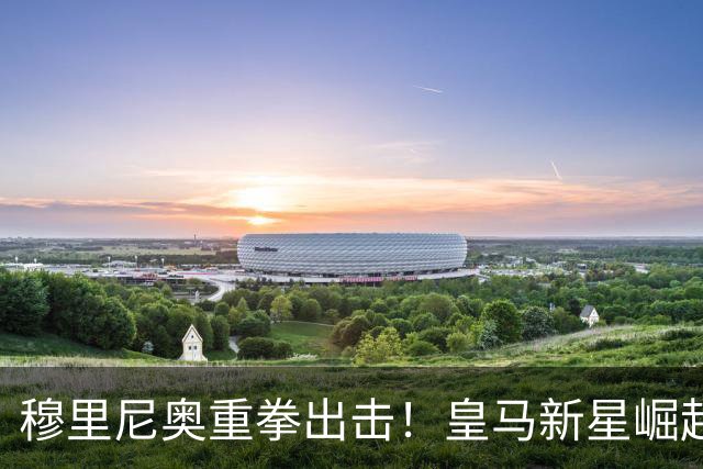 穆里尼奥重拳出击！皇马新星崛起，昔日明星面临危机